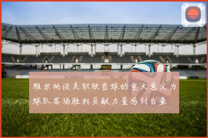 维尔纳谈美职联首球的重大意义为球队客场胜利贡献力量感到自豪