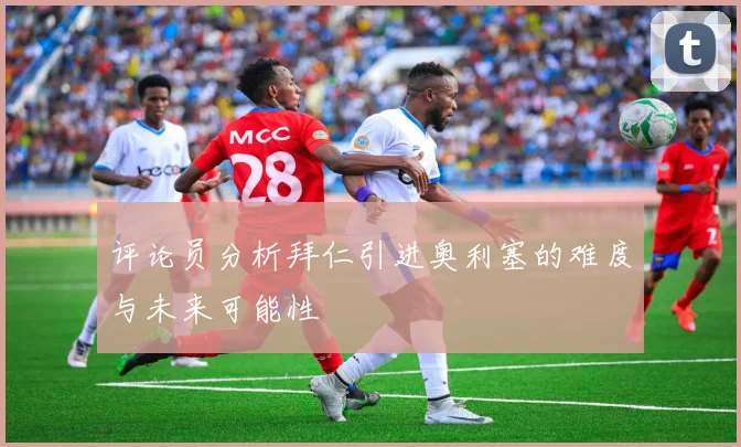 评论员分析拜仁引进奥利塞的难度与未来可能性
