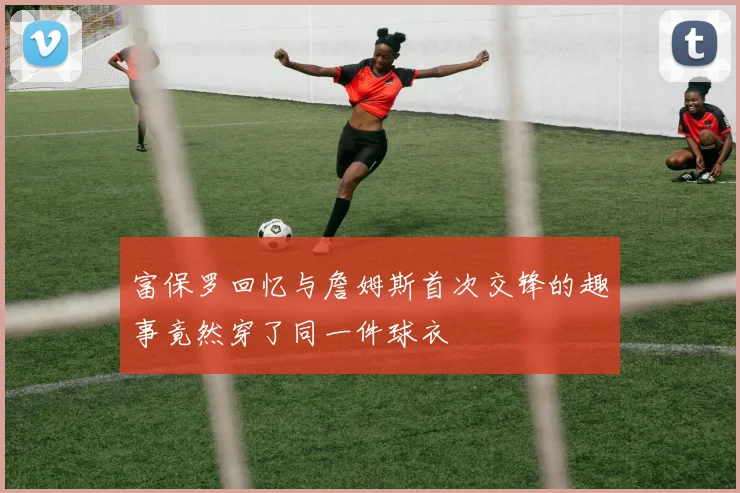 富保罗回忆与詹姆斯首次交锋的趣事竟然穿了同一件球衣