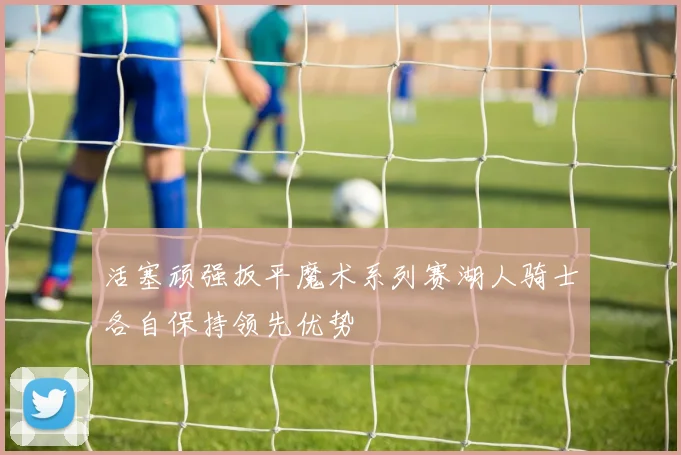 活塞顽强扳平魔术系列赛湖人骑士各自保持领先优势