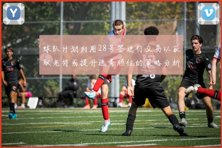 球队计划利用28号签进行交易以获取老将或提升选秀顺位的策略分析