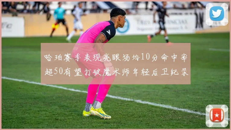 哈珀赛季表现亮眼场均10分命中率超50有望打破魔术师年轻后卫纪录