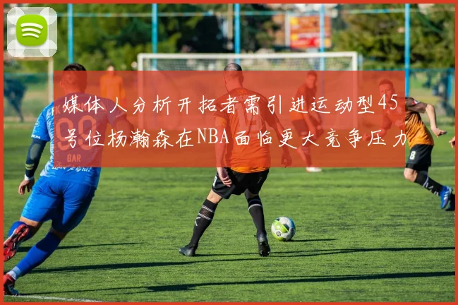 媒体人分析开拓者需引进运动型45号位杨瀚森在NBA面临更大竞争压力