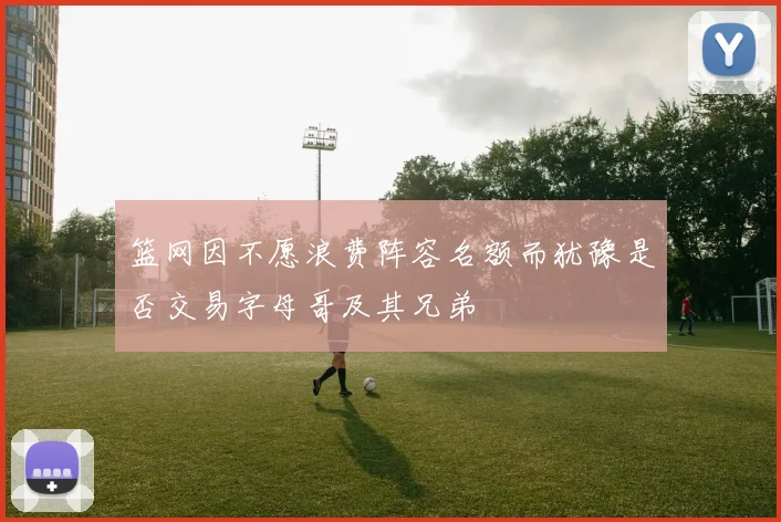 篮网因不愿浪费阵容名额而犹豫是否交易字母哥及其兄弟