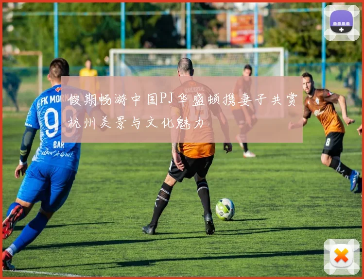 假期畅游中国PJ华盛顿携妻子共赏杭州美景与文化魅力