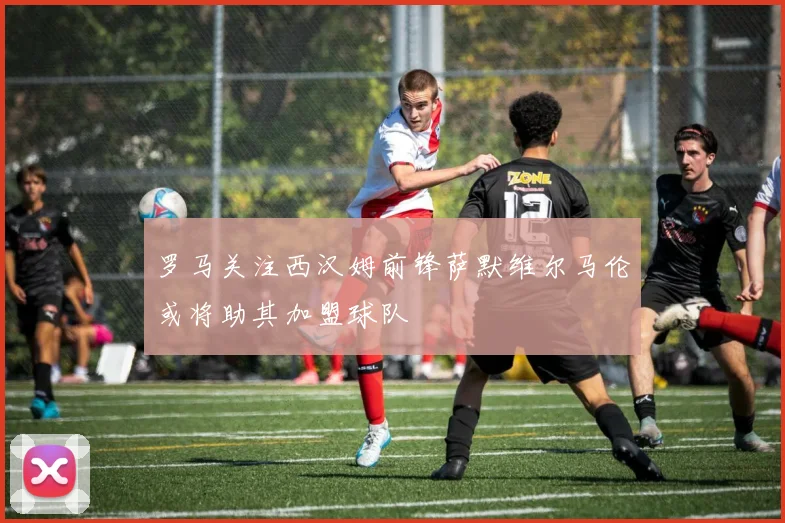 罗马关注西汉姆前锋萨默维尔马伦或将助其加盟球队