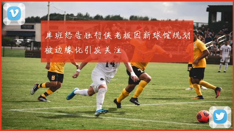 库班怒告独行侠老板因新球馆规划被边缘化引发关注