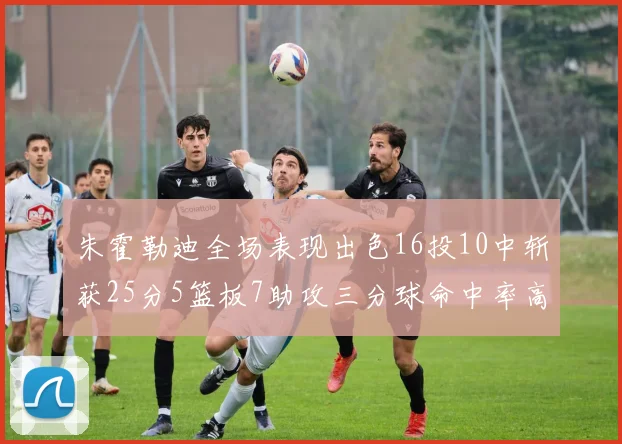 朱霍勒迪全场表现出色16投10中斩获25分5篮板7助攻三分球命中率高达44