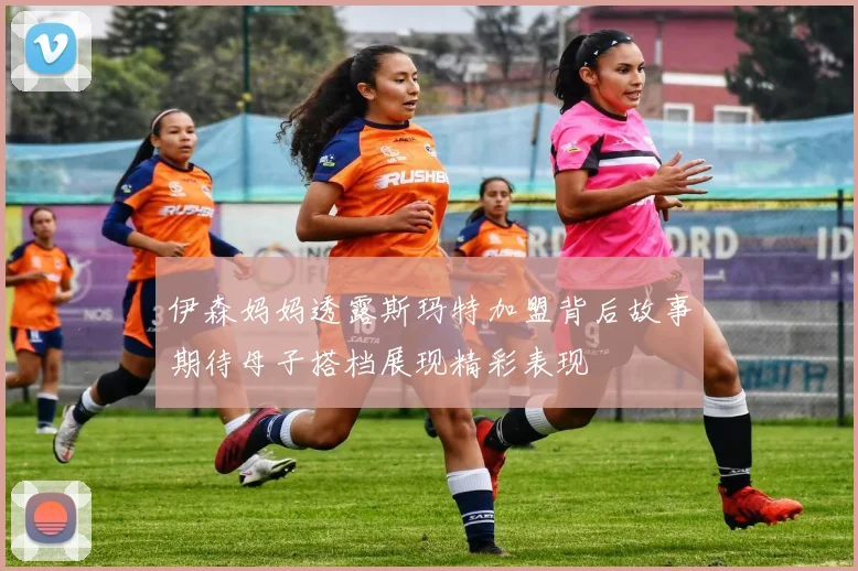 伊森妈妈透露斯玛特加盟背后故事期待母子搭档展现精彩表现