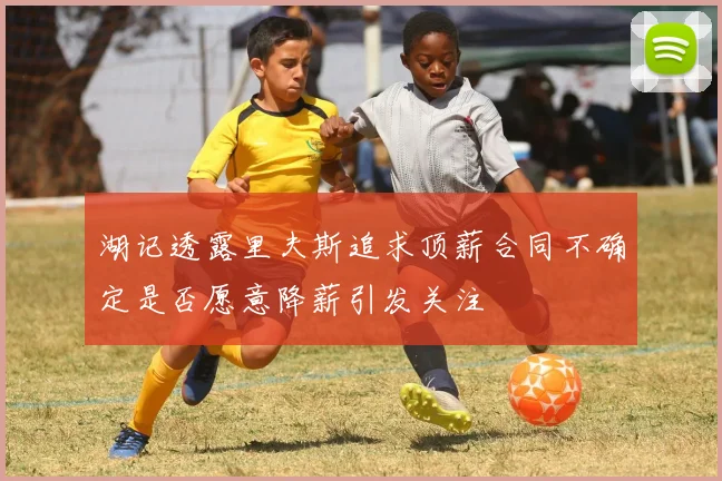 湖记透露里夫斯追求顶薪合同不确定是否愿意降薪引发关注