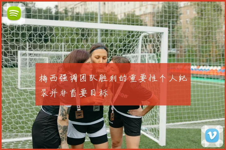 梅西强调团队胜利的重要性个人纪录并非首要目标