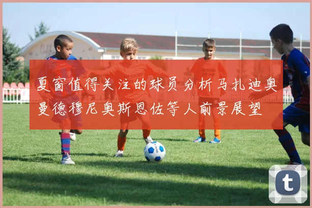 夏窗值得关注的球员分析马扎迪奥曼德穆尼奥斯恩佐等人前景展望