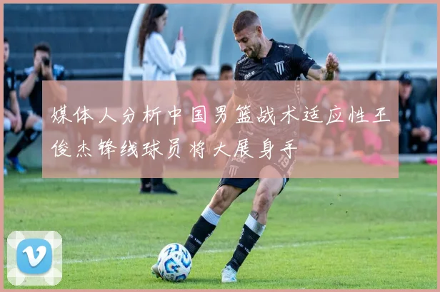 媒体人分析中国男篮战术适应性王俊杰锋线球员将大展身手