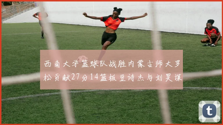 西南大学篮球队战胜内蒙古师大罗松贡献27分14篮板豆诗杰与刘昊谋表现出色