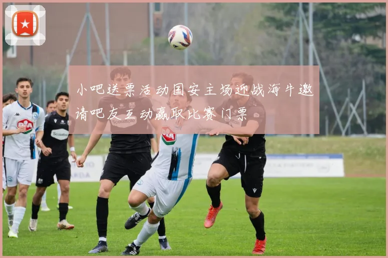 小吧送票活动国安主场迎战海牛邀请吧友互动赢取比赛门票