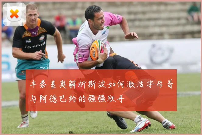 丰泰基奥解析斯波如何激活字母哥与阿德巴约的强强联手