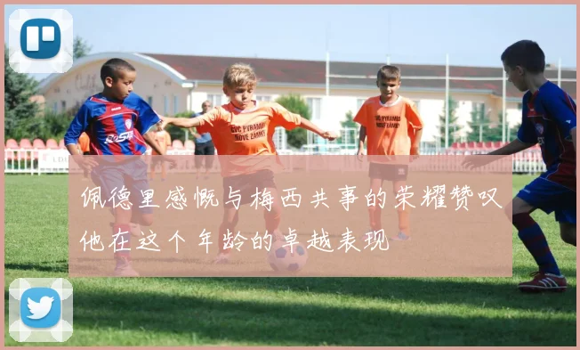 佩德里感慨与梅西共事的荣耀赞叹他在这个年龄的卓越表现