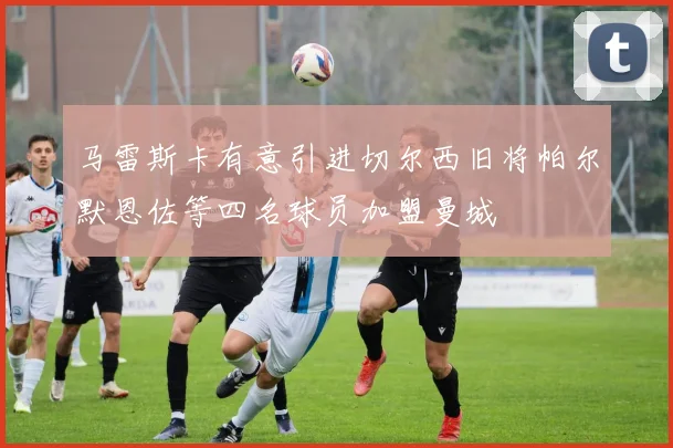 马雷斯卡有意引进切尔西旧将帕尔默恩佐等四名球员加盟曼城