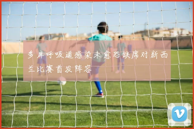 多库呼吸道感染未愈恐缺席对新西兰比赛首发阵容
