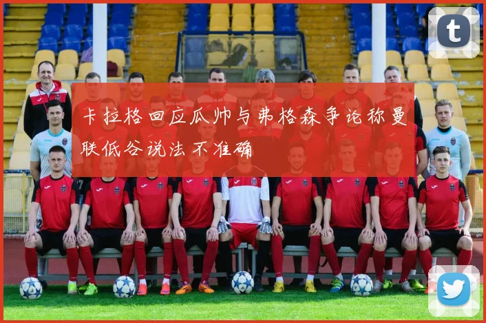 卡拉格回应瓜帅与弗格森争论称曼联低谷说法不准确