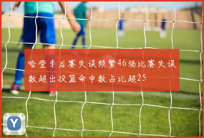 哈登季后赛失误频繁46场比赛失误数超出投篮命中数占比超25