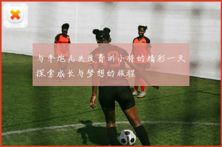 与李炮儿共度青训小将的精彩一天探索成长与梦想的旅程
