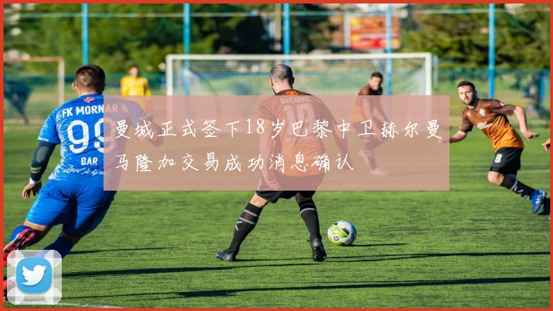 曼城正式签下18岁巴黎中卫赫尔曼马隆加交易成功消息确认