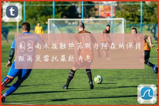 米兰尚未接触热苏斯与阿森纳保持距离莫雷托最新消息