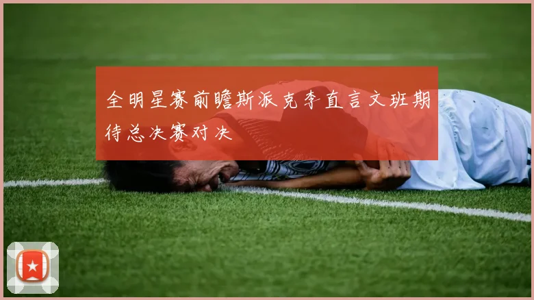 全明星赛前瞻斯派克李直言文班期待总决赛对决